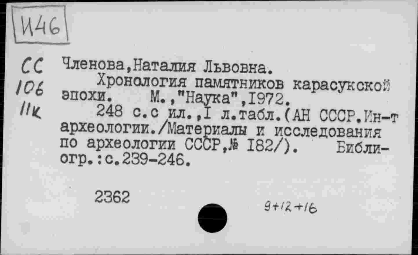 ﻿et
10 é
Членова,Наталия Львовна.
Хронология памятников карасукской эпохи. М.,"Наука",1972.
248 с.с ил.,1 л.табл.(АН СССР.Ин-т археологии./Материалы и исследования по археологии СССР,гё 182/). Еибли-огр.: с.239-246.
2362
/Я-t/b